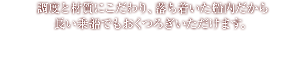 調度と材質にこだわり、落ち着いた船内だから長い乗船でもおくつろぎいただけます。